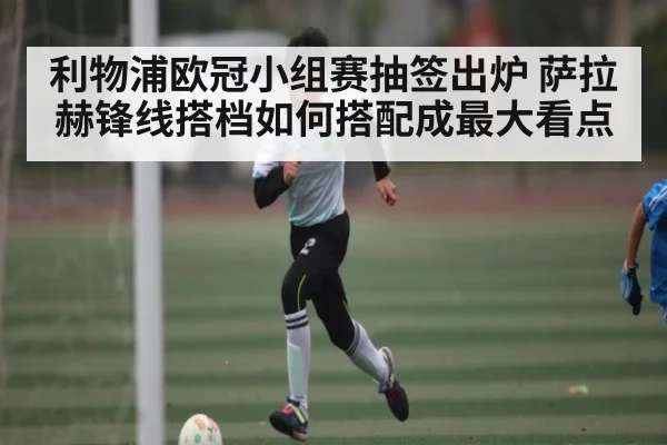 利物浦欧冠小组赛抽签出炉 萨拉赫锋线搭档如何搭配成最大看点（hth）